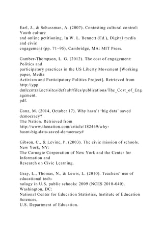 Earl, J., & Schussman, A. (2007). Contesting cultural control:
Youth culture
and online petitioning. In W. L. Bennett (Ed.), Digital media
and civic
engagement (pp. 71–95). Cambridge, MA: MIT Press.
Gamber-Thompson, L. G. (2012). The cost of engagement:
Politics and
participatory practices in the US Liberty Movement [Working
paper, Media
Activism and Participatory Politics Project]. Retrieved from
http://ypp.
dmlcentral.net/sites/default/files/publications/The_Cost_of_Eng
agement.
pdf.
Ganz, M. (2014, October 17). Why hasn’t ‘big data’ saved
democracy?
The Nation. Retrieved from
http://www.thenation.com/article/182449/why-
hasnt-big-data-saved-democracy#
Gibson, C., & Levine, P. (2003). The civic mission of schools.
New York, NY:
The Carnegie Corporation of New York and the Center for
Information and
Research on Civic Learning.
Gray, L., Thomas, N., & Lewis, L. (2010). Teachers’ use of
educational tech-
nology in U.S. public schools: 2009 (NCES 2010-040).
Washington, DC:
National Center for Education Statistics, Institute of Education
Sciences,
U.S. Department of Education.
 