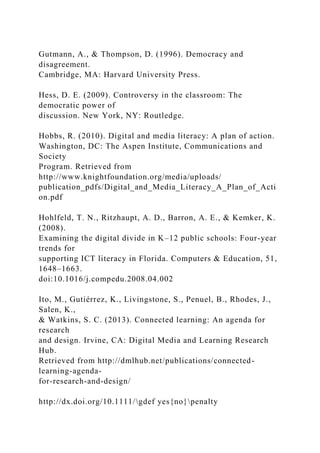 Gutmann, A., & Thompson, D. (1996). Democracy and
disagreement.
Cambridge, MA: Harvard University Press.
Hess, D. E. (2009). Controversy in the classroom: The
democratic power of
discussion. New York, NY: Routledge.
Hobbs, R. (2010). Digital and media literacy: A plan of action.
Washington, DC: The Aspen Institute, Communications and
Society
Program. Retrieved from
http://www.knightfoundation.org/media/uploads/
publication_pdfs/Digital_and_Media_Literacy_A_Plan_of_Acti
on.pdf
Hohlfeld, T. N., Ritzhaupt, A. D., Barron, A. E., & Kemker, K.
(2008).
Examining the digital divide in K–12 public schools: Four-year
trends for
supporting ICT literacy in Florida. Computers & Education, 51,
1648–1663.
doi:10.1016/j.compedu.2008.04.002
Ito, M., Gutiérrez, K., Livingstone, S., Penuel, B., Rhodes, J.,
Salen, K.,
& Watkins, S. C. (2013). Connected learning: An agenda for
research
and design. Irvine, CA: Digital Media and Learning Research
Hub.
Retrieved from http://dmlhub.net/publications/connected-
learning-agenda-
for-research-and-design/
http://dx.doi.org/10.1111/gdef yes{no}penalty
 