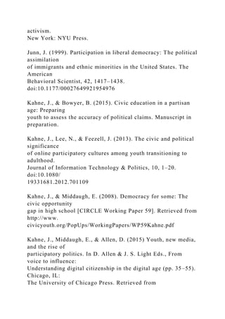 activism.
New York: NYU Press.
Junn, J. (1999). Participation in liberal democracy: The political
assimilation
of immigrants and ethnic minorities in the United States. The
American
Behavioral Scientist, 42, 1417–1438.
doi:10.1177/00027649921954976
Kahne, J., & Bowyer, B. (2015). Civic education in a partisan
age: Preparing
youth to assess the accuracy of political claims. Manuscript in
preparation.
Kahne, J., Lee, N., & Feezell, J. (2013). The civic and political
significance
of online participatory cultures among youth transitioning to
adulthood.
Journal of Information Technology & Politics, 10, 1–20.
doi:10.1080/
19331681.2012.701109
Kahne, J., & Middaugh, E. (2008). Democracy for some: The
civic opportunity
gap in high school [CIRCLE Working Paper 59]. Retrieved from
http://www.
civicyouth.org/PopUps/WorkingPapers/WP59Kahne.pdf
Kahne, J., Middaugh, E., & Allen, D. (2015) Youth, new media,
and the rise of
participatory politics. In D. Allen & J. S. Light Eds., From
voice to influence:
Understanding digital citizenship in the digital age (pp. 35–55).
Chicago, IL:
The University of Chicago Press. Retrieved from
 