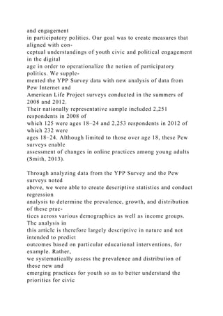 and engagement
in participatory politics. Our goal was to create measures that
aligned with con-
ceptual understandings of youth civic and political engagement
in the digital
age in order to operationalize the notion of participatory
politics. We supple-
mented the YPP Survey data with new analysis of data from
Pew Internet and
American Life Project surveys conducted in the summers of
2008 and 2012.
Their nationally representative sample included 2,251
respondents in 2008 of
which 125 were ages 18–24 and 2,253 respondents in 2012 of
which 232 were
ages 18–24. Although limited to those over age 18, these Pew
surveys enable
assessment of changes in online practices among young adults
(Smith, 2013).
Through analyzing data from the YPP Survey and the Pew
surveys noted
above, we were able to create descriptive statistics and conduct
regression
analysis to determine the prevalence, growth, and distribution
of these prac-
tices across various demographics as well as income groups.
The analysis in
this article is therefore largely descriptive in nature and not
intended to predict
outcomes based on particular educational interventions, for
example. Rather,
we systematically assess the prevalence and distribution of
these new and
emerging practices for youth so as to better understand the
priorities for civic
 
