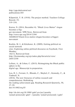 http://ypp.dmlcentral.net/
publications/203
Kilpatrick, T. H. (1918). The project method. Teachers College
Record, 19,
319–334.
Kurwa, N. (2014, December 4). “Black Lives Matter” slogan
becomes a big-
ger movement. NPR News. Retrieved from
http://www.npr.org/2014/12/04/
368408247/black-lives-matter-slogan-becomes-a-bigger-
movement
Kushin, M. J., & Kitchener, K. (2009). Getting political on
social network
sites: Exploring online political discourse on Facebook. First
Monday,
14(11). Retrieved from
http://firstmonday.org/ojs/index.php/fm/article/view/
2645/2350
LeSure, A., & Cohen, C. (2015). Reimagining the Black public
sphere in the
digital age. Manuscript in preparation.
Leu, D. J., Forzani, E., Rhoads, C., Maykel, C., Kennedy, C., &
Timbrell, N.
(2014). The new literacies of online research and
comprehension: Rethinking
the reading achievement gap. Reading Research Quarterly, 50,
37–59.
doi:10.1002/rrq.85
http://dx.doi.org/10.1080/gdef yes{no}penalty
[email protected] gdef  {penalty [email protected] }gdef
 