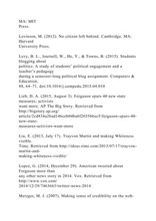 MA: MIT
Press.
Levinson, M. (2012). No citizen left behind. Cambridge, MA:
Harvard
University Press.
Levy, B. L., Journell, W., He, Y., & Towns, B. (2015). Students
blogging about
politics: A study of students’ political engagement and a
teacher’s pedagogy
during a semester-long political blog assignment. Computers &
Education,
88, 64–71. doi:10.1016/j.compedu.2015.04.010
Lieb, D. A. (2015, August 3). Ferguson spurs 40 new state
measures; activists
want more. AP The Big Story. Retrieved from
http://bigstory.ap.org/
article/2cd834a26ad146ceb04ba6f265566ec5/ferguson-spurs-40-
new-state-
measures-activists-want-more
Liu, E. (2013, July 17). Trayvon Martin and making Whiteness
visible.
Time. Retrieved from http://ideas.time.com/2013/07/17/trayvon-
martin-and-
making-whiteness-visible/
Lopez, G. (2014, December 29). American tweeted about
Ferguson more than
any other news story in 2014. Vox. Retrieved from
http://www.vox.com/
2014/12/29/7463663/twitter-news-2014
Metzger, M. J. (2007). Making sense of credibility on the web:
 