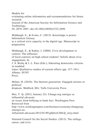 Models for
evaluating online information and recommendations for future
research.
Journal of the American Society for Information Science and
Technology,
58, 2078–2091. doi:10.1002/(ISSN)1532-2890
Middaugh, E., & Evans, C. (2015). Knowledge is power:
Information literacy
as a critical civic capacity in the digital age. Manuscript in
preparation.
Middaugh, E., & Kahne, J. (2008). Civic development in
context: The influence
of local contexts on high school students’ beliefs about civic
engagement. In
J. S. Bixby & J. L. Pace (Eds.), Educating democratic citizens
in troubled
times: Qualitative studies of current efforts (pp. 157–191).
Albany: SUNY
Press.
Milner, H. (2010). The Internet generation: Engaged citizens or
political
dropouts. Medford, MA: Tufts University Press.
Mui, Y. Q. (2012, January 23). Change.org emerges as
influential advocate
on issues from bullying to bank fees. Washington Post.
Retrieved from
http://www.washingtonpost.com/business/economy/changeorg-
emerges-as-
influential-advocate/2012/01/09/gIQAoCJHLQ_story.html
National Council for the Social Studies. (2013). The college,
career, and civic
 
