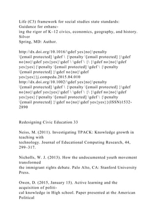 Life (C3) framework for social studies state standards:
Guidance for enhanc-
ing the rigor of K–12 civics, economics, geography, and history.
Silver
Spring, MD: Author.
http://dx.doi.org/10.1016/gdef yes{no}penalty
[email protected] gdef  {penalty [email protected] }gdef
no{no}gdef yes{yes}gdef  gdef  { }gdef no{no}gdef
yes{yes}{penalty [email protected] gdef  {penalty
[email protected] }gdef no{no}gdef
yes{yes}}j.compedu.2015.04.010
http://dx.doi.org/10.1002/gdef yes{no}penalty
[email protected] gdef  {penalty [email protected] }gdef
no{no}gdef yes{yes}gdef  gdef  { }gdef no{no}gdef
yes{yes}{penalty [email protected] gdef  {penalty
[email protected] }gdef no{no}gdef yes{yes}}(ISSN)1532-
2890
Redesigning Civic Education 33
Neiss, M. (2011). Investigating TPACK: Knowledge growth in
teaching with
technology. Journal of Educational Computing Research, 44,
299–317.
Nicholls, W. J. (2013). How the undocumented youth movement
transformed
the immigrant rights debate. Palo Alto, CA: Stanford University
Press.
Owen, D. (2015, January 15). Active learning and the
acquisition of politi-
cal knowledge in High school. Paper presented at the American
Political
 