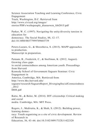 Science Association Teaching and Learning Conference, Civic
Engagement
Track, Washington, D.C. Retrieved from
http://www.civiced.org/images/
stories/PDFs/wethepeople_dianaowen_feb2015.pdf
Parker, W. C. (1997). Navigating the unity/diversity tension in
education for
democracy. The Social Studies, 88, 12–17.
doi:10.1080/00377999709603739
Peters-Lazaro, G., & Shresthova, S. (2015). MAPP approaches
to production.
Manuscript in preparation.
Putnam, R., Frederick, C., & Snellman, K. (2012, August).
Growing class gaps
in social connectedness among American youth. Proceedings
from Harvard
Kennedy School of Government Saguaro Seminar: Civic
Engagement in
America, Cambridge, MA. Retrieved from
http://www.hks.harvard.edu/
saguaro/research/SaguaroReport_DivergingSocialConnectedness
_2012
0808.pdf
Ratto, M., & Boler, M. (2014). DIY citizenship: Critical making
and social
media. Cambridge, MA: MIT Press.
Rogers, J., Mediratta, K., & Shah, S. (2012). Building power,
learning democ-
racy: Youth organizing as a site of civic development. Review
of Research in
Education, 36, 43–66. doi:10.3102/0091732X11422328
 
