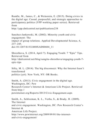 Rundle, M., James, C., & Weinstein, E. (2015). Doing civics in
the digital age: Casual, purposeful, and strategic approaches to
participatory politics (YPP working paper series). Retrieved
from
http://ypp.dmlcentral.net/publications238
Sanchez-Jankowski, M. (2002). Minority youth and civic
engagement: The
impact of group relations. Applied Developmental Science, 6,
237–245.
doi:10.1207/S1532480XADS0604_11
Shresthova, S. (2014, April 7). Engaging Youth: 7 “Epic” Tips.
Retrieved from
http://dmlcentral.net/blog/sangita-shresthova/engaging-youth-7-
epic-tips
Sifry, M. L. (2014). The big disconnect: Why the Internet hasn’t
transformed
politics (yet). New York, NY: OR Books.
Smith, A. (2013). Civic engagement in the digital age.
Washington, DC: Pew
Research Center’s Internet & American Life Project. Retrieved
from http://
pewinternet.org/Reports/2013/Civic-Engagement.aspx
Smith, A., Schlozman, K. L., Verba, S., & Brady, H. (2009).
The Internet
and civic engagement. Washington, DC: Pew Research Center’s
Internet &
American Life Project.
http://www.pewinternet.org/2009/09/01/the-internet-
and-civic-engagement/
 