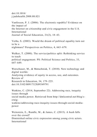 doi:10.1016/
j.jadohealth.2008.08.021
Vanfossen, P. J. (2006). The electronic republic? Evidence on
the impact of
the Internet on citizenship and civic engagement in the U.S.
International
Journal of Social Education, 21(2), 18–43.
Verba, S. (2003). Would the dream of political equality turn out
to be a
nightmare? Perspectives on Politics, 4, 663–679.
Walker, T. (2000). The service/politics split: Rethinking service
to teach
political engagement. PS: Political Science and Politics, 33,
647–649.
Warschauer, M., & Matuchniak, T. (2010). New technology and
digital worlds:
Analyzing evidence of equity in access, use, and outcomes.
Review of
Research in Education, 34, 179–225.
doi:10.3102/0091732X09349791
Watkins, C. (2014, September 22). Addressing race, inequity
issues through
social media power. Retrieved from http://dmlcentral.net/blog/s-
craig-
watkins/addressing-race-inequity-issues-through-social-media-
power
Weinstein, E., Rundle, M., & James, C. (2015). A hush falls
over the crowd?
Diminished online civic expression among young civic actors.
International
 