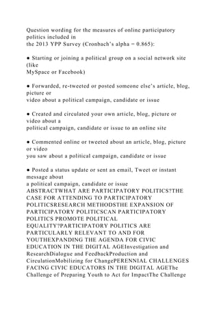 Question wording for the measures of online participatory
politics included in
the 2013 YPP Survey (Cronbach’s alpha = 0.865):
● Starting or joining a political group on a social network site
(like
MySpace or Facebook)
● Forwarded, re-tweeted or posted someone else’s article, blog,
picture or
video about a political campaign, candidate or issue
● Created and circulated your own article, blog, picture or
video about a
political campaign, candidate or issue to an online site
● Commented online or tweeted about an article, blog, picture
or video
you saw about a political campaign, candidate or issue
● Posted a status update or sent an email, Tweet or instant
message about
a political campaign, candidate or issue
ABSTRACTWHAT ARE PARTICIPATORY POLITICS?THE
CASE FOR ATTENDING TO PARTICIPATORY
POLITICSRESEARCH METHODSTHE EXPANSION OF
PARTICIPATORY POLITICSCAN PARTICIPATORY
POLITICS PROMOTE POLITICAL
EQUALITY?PARTICIPATORY POLITICS ARE
PARTICULARLY RELEVANT TO AND FOR
YOUTHEXPANDING THE AGENDA FOR CIVIC
EDUCATION IN THE DIGITAL AGEInvestigation and
ResearchDialogue and FeedbackProduction and
CirculationMobilizing for ChangePERENNIAL CHALLENGES
FACING CIVIC EDUCATORS IN THE DIGITAL AGEThe
Challenge of Preparing Youth to Act for ImpactThe Challenge
 