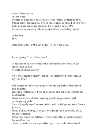 issues from source
in last week:
Twitter or Facebook post/tweets from family or friends 50%
Newspapers, magazines, TV, or radio news accessed online 50%
Print newspaper or magazines, TV or radio news 43%
An online community where people discuss a hobby, sport,
or fandom
36%
Data from 2013 YPP Survey for 15–27-year-olds.
Redesigning Civic Education 7
is because they now represent a substantial portion of high
school age youths’
overall political activity.
CAN PARTICIPATORY POLITICS PROMOTE POLITICAL
EQUALITY?
The degree to which such practices are equitably distributed
also requires
careful attention as it both challenges and confirms commonly
held beliefs
about the digital divide. Among youth, engagement with
participatory pol-
itics is largely equal across ethnic and racial groups (see Cohen
& Berk,
2015; Cohen, Kahne, Bowyer, Middaugh, & Rogowski, 2012,
for more detail).
However, while the relatively equitable rates of participation
for youth across
ethnicity and race are a positive sign, equitable educational
 