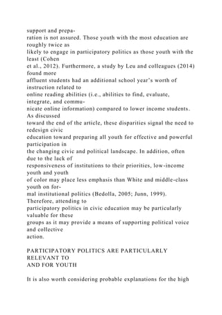 support and prepa-
ration is not assured. Those youth with the most education are
roughly twice as
likely to engage in participatory politics as those youth with the
least (Cohen
et al., 2012). Furthermore, a study by Leu and colleagues (2014)
found more
affluent students had an additional school year’s worth of
instruction related to
online reading abilities (i.e., abilities to find, evaluate,
integrate, and commu-
nicate online information) compared to lower income students.
As discussed
toward the end of the article, these disparities signal the need to
redesign civic
education toward preparing all youth for effective and powerful
participation in
the changing civic and political landscape. In addition, often
due to the lack of
responsiveness of institutions to their priorities, low-income
youth and youth
of color may place less emphasis than White and middle-class
youth on for-
mal institutional politics (Bedolla, 2005; Junn, 1999).
Therefore, attending to
participatory politics in civic education may be particularly
valuable for these
groups as it may provide a means of supporting political voice
and collective
action.
PARTICIPATORY POLITICS ARE PARTICULARLY
RELEVANT TO
AND FOR YOUTH
It is also worth considering probable explanations for the high
 