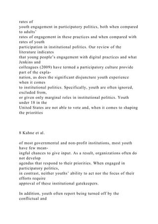 rates of
youth engagement in participatory politics, both when compared
to adults’
rates of engagement in these practices and when compared with
rates of youth
participation in institutional politics. Our review of the
literature indicates
that young people’s engagement with digital practices and what
Jenkins and
colleagues (2009) have termed a participatory culture provide
part of the expla-
nation, as does the significant disjuncture youth experience
when it comes
to institutional politics. Specifically, youth are often ignored,
excluded from,
or given only marginal roles in institutional politics. Youth
under 18 in the
United States are not able to vote and, when it comes to shaping
the priorities
8 Kahne et al.
of most governmental and non-profit institutions, most youth
have few mean-
ingful chances to give input. As a result, organizations often do
not develop
agendas that respond to their priorities. When engaged in
participatory politics,
in contrast, neither youths’ ability to act nor the focus of their
efforts require
approval of these institutional gatekeepers.
In addition, youth often report being turned off by the
conflictual and
 