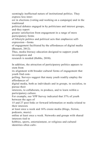 seemingly ineffectual nature of institutional politics. They
express less inter-
est in elections (voting and working on a campaign) and in the
traditional
political debates engaged in by politicians and interest groups,
and they report
greater satisfaction from engagement in a range of more
participatory forms
of lifestyle politics and political acts that emphasize self-
expression—forms
of engagement facilitated by the affordances of digital media
(Bennett, 2012).
Thus, media literacy education designed to support youth
investigation and
research is needed (Hobbs, 2010).
In addition, the attraction of participatory politics appears to
stem from
its alignment with broader cultural forms of engagement that
youth find com-
pelling. Surveys suggest that many youth readily employ the
affordances of
digital media, both as individuals and in groups, to socialize, to
pursue their
interests, to collaborate, to produce, and to learn within a
participatory culture.
For example, our YPP Survey indicated that 37% of youth
between the ages of
15 and 27 post links or forward information or media related to
their interests
at least once a week and 16% create media (blogs, fiction,
podcasts, music)
online at least once a week. Networks and groups with shared
interests tied to
hobbies, sports, entertainment, or religious and cultural
identities often culti-
 
