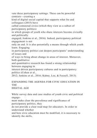vate these participatory settings. These can be powerful
contexts—creating a
kind of digital social capital that supports what Ito and
colleagues (2015) have
called connected civics (which they view as a subset of
participatory politics)
in which groups of youth who share interests become civically
and politically
engaged; Jenkins et al., 2016). Indeed, participatory political
engagement is not
only an end. It is also potentially a means through which youth
learn. Engaging
in participatory politics can deepen participants’ understanding
of issues and
of ways to bring about change in areas of interest. Moreover,
both qualitative
and quantitative research has found a strong relationship
between engaging in
interest driven participatory cultures and in participatory
politics (Cohen et al.,
2012; Jenkins et al., 2016; Kahne, Lee, & Feezell, 2013).
EXPANDING THE AGENDA FOR CIVIC EDUCATION IN
THE
DIGITAL AGE
While survey data and case studies of youth civic and political
engage-
ment make clear the prevalence and significance of
participatory politics, they
do not provide a clear road map for educators. In order to
understand whether
and how civic education must be modified, it is necessary to
identify the skills,
 