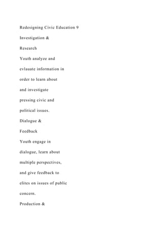 Redesigning Civic Education 9
Investigation &
Research
Youth analyze and
evlauate information in
order to learn about
and investigate
pressing civic and
political issues.
Dialogue &
Feedback
Youth engage in
dialogue, learn about
multiple perspectives,
and give feedback to
elites on issues of public
concern.
Production &
 