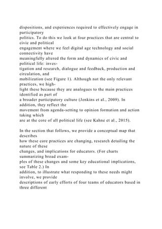 dispositions, and experiences required to effectively engage in
participatory
politics. To do this we look at four practices that are central to
civic and political
engagement where we feel digital age technology and social
connectivity have
meaningfully altered the form and dynamics of civic and
political life: inves-
tigation and research, dialogue and feedback, production and
circulation, and
mobilization (see Figure 1). Although not the only relevant
practices, we high-
light these because they are analogues to the main practices
identified as part of
a broader participatory culture (Jenkins et al., 2009). In
addition, they reflect the
movement from agenda-setting to opinion formation and action
taking which
are at the core of all political life (see Kahne et al., 2015).
In the section that follows, we provide a conceptual map that
describes
how these core practices are changing, research detailing the
nature of these
changes, and implications for educators. (For charts
summarizing broad exam-
ples of these changes and some key educational implications,
see Table 2.) In
addition, to illustrate what responding to these needs might
involve, we provide
descriptions of early efforts of four teams of educators based in
three different
 