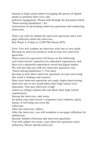 learned in high school about leveraging the power of digital
media to promote their civic and
political engagement. Please look through the document titled,
"Interviewing Guidelines," for
instructions on developing interview questions and conducting
interviews.
Then, you will (2) submit the interview questions and a one-
page reflection about the interview.
Due Week 4, Friday at 12:00 PM (Noon) (PT).
First: You will conduct an interview with one or two youth.
Develop an interview protocol with at least five interview
questions.
These interview questions will focus on the following:
your interviewees’ general civic education experiences, and
their civic education experiences involving digital media.
We will provide you with two interview questions (see
“Interviewing Guidelines”). You must
develop at least three interview questions on your own using
this week’s readings and lectures.
Once your interview questions are ready, begin interviewing.
Interview one or two youth about their high school civic
education. You may interview a high
school or college student (but ask about their high school
experiences).
During the interview, take notes.
Jot down your interviewee’s responses (not verbatim, quick
notes). It will help you write the
reflection.
After the interview, reflect.
After the interview, you will complete a one-page reflection for
submission.
Second: Submit reflection and interview questions.
You will submit two items: your interview questions and a
reflection. Please add the interview
 