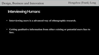 Design, Business and Innovation Hongzhou (Frank) Long
• Interviewing users is a advanced way of ethnographic research.
• Getting qualitative information from either existing or potential users face to
face.
 
