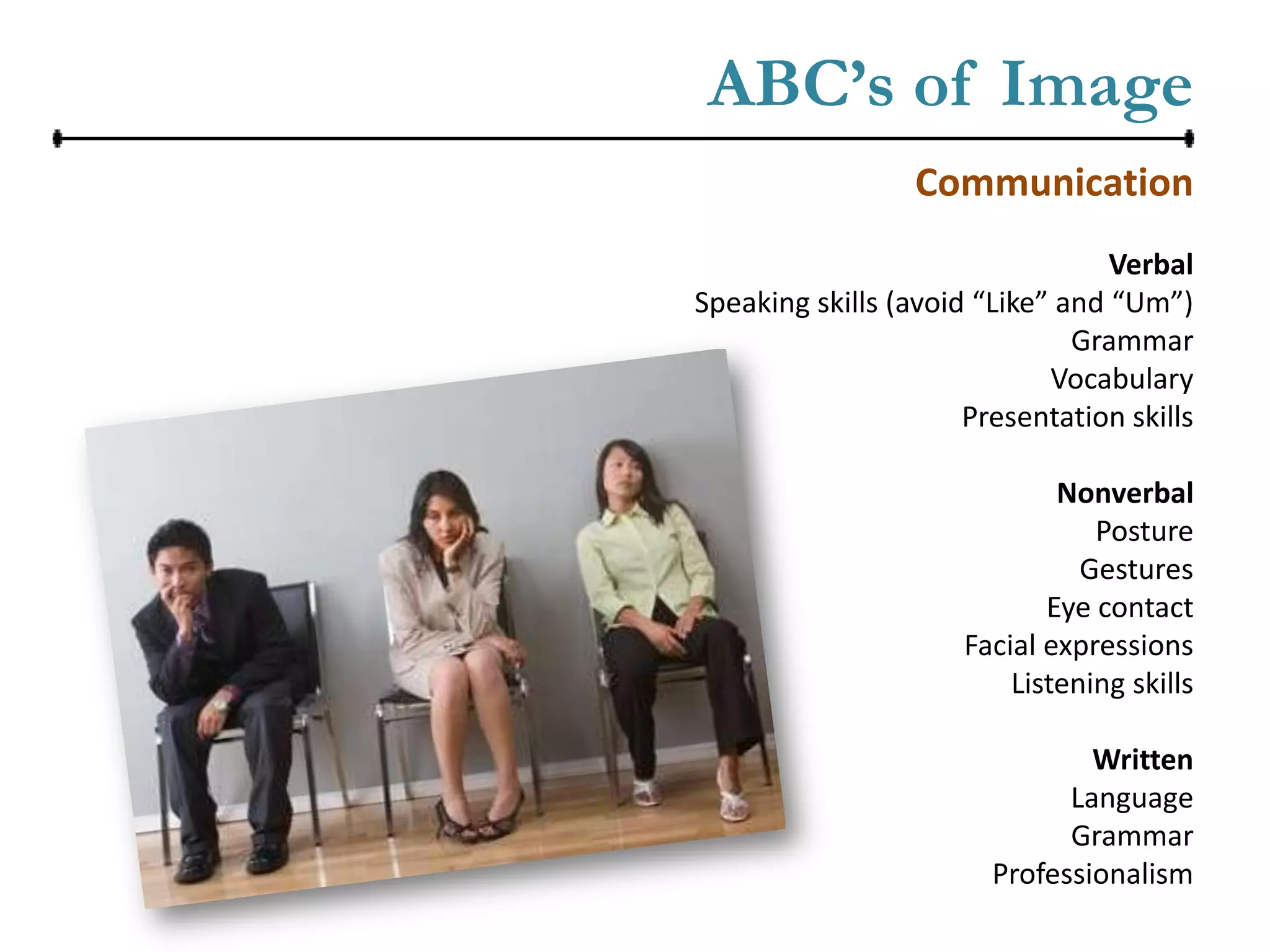 ABC’s of Image
                  Communication
                                  Verbal
Speaking skills (avoid “Like” and “Um”)
                               Grammar
                             Vocabulary
                      Presentation skills

                              Nonverbal
                                 Posture
                                Gestures
                             Eye contact
                      Facial expressions
                          Listening skills

                                Written
                              Language
                              Grammar
                        Professionalism
 