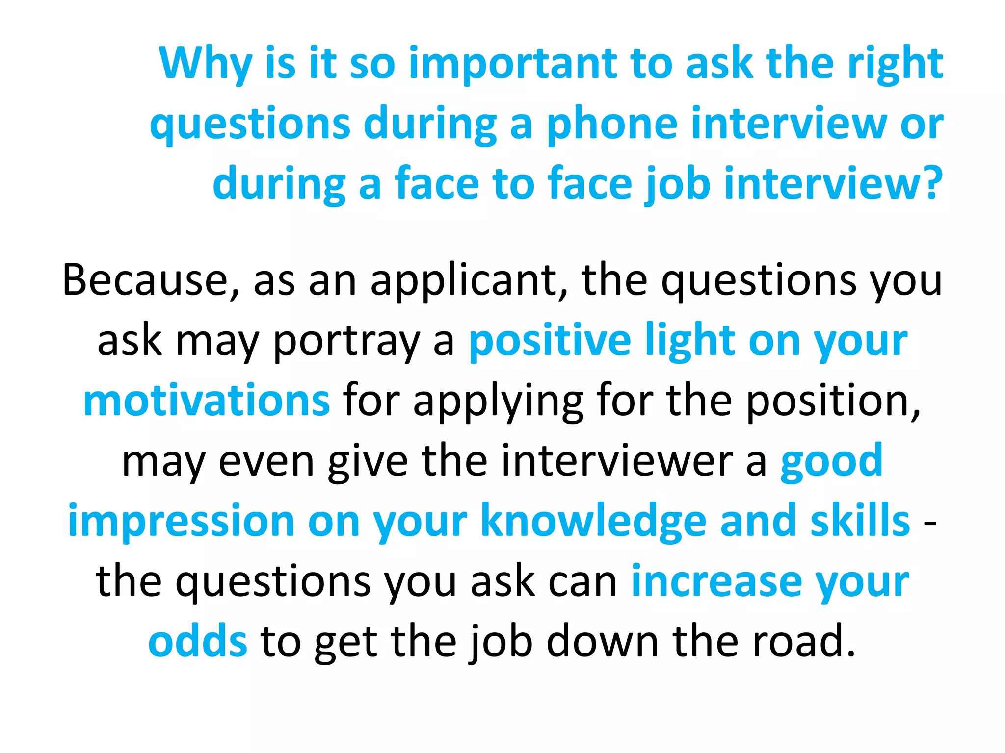 Why is it so important to ask the right
    questions during a phone interview or
      during a face to face job interview?
Because, as an applicant, the questions you
 ask may portray a positive light on your
 motivations for applying for the position,
  may even give the interviewer a good
impression on your knowledge and skills -
 the questions you ask can increase your
    odds to get the job down the road.
 