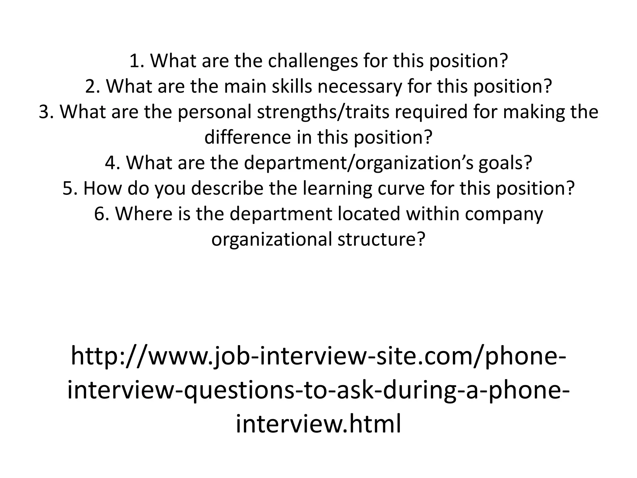 1. What are the challenges for this position?
      2. What are the main skills necessary for this position?
3. What are the personal strengths/traits required for making the
                    difference in this position?
         4. What are the department/organization’s goals?
   5. How do you describe the learning curve for this position?
       6. Where is the department located within company
                     organizational structure?




    http://www.job-interview-site.com/phone-
   interview-questions-to-ask-during-a-phone-
                 interview.html
 