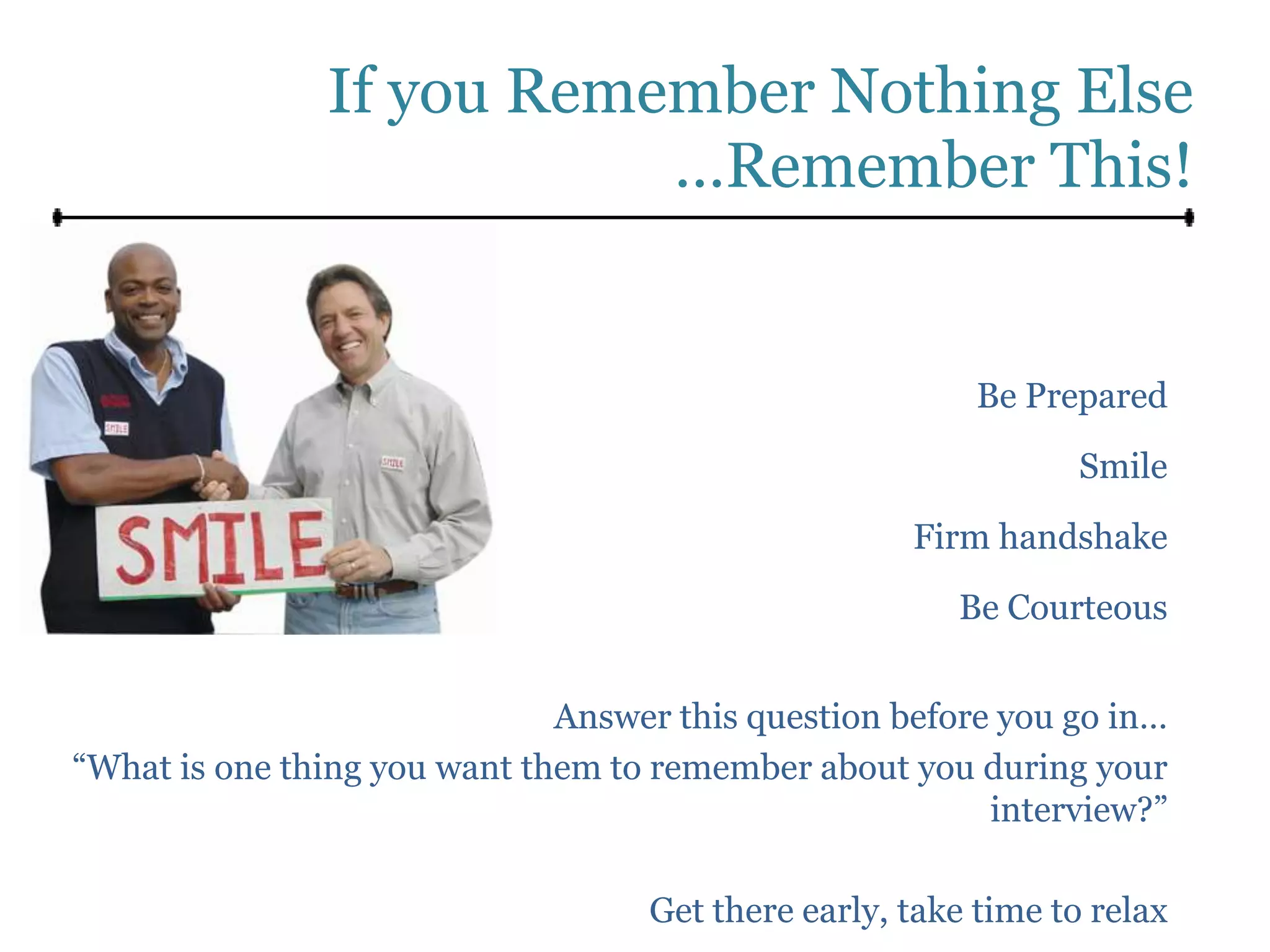 If you Remember Nothing Else
                          …Remember This!


                                                         Be Prepared
                                                                Smile

                                                    Firm handshake
                                                       Be Courteous


                              Answer this question before you go in…
“What is one thing you want them to remember about you during your
                                                         interview?”

                                   Get there early, take time to relax
 