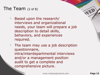 The Team (2 of 8)
 Based upon the research/
interviews and organizational
needs, your team will prepare a job
description to detail skills,
behaviors, and experiences
required.
 The team may use a job description
questionnaire,
intra/interdepartmental interviews
and/or a management position
audit to get a complete and
comprehensive picture.
www.readysetpresent.com Page 13
 