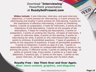 Download “Interviewing”
PowerPoint presentation
at ReadySetPresent.com
Slides include: 6 pre-interview, interview, and post-interview
objectives, a 4 point process for interviewing, a 3 point process for
interviewing and another 4 point process for interviewing, 4 points on
the importance of effective interviewing, 4 points on interfering
factors, 5 points on preparation, 4 tools for interviews, 5 points on the
importance of job descriptions, 3 points on the purpose of job
descriptions, 4 steps for creating job descriptions, 5 points on
preparation, 3 points on probing the resume, 18 types of interviews, 4
points on interview ideas, 6 points on the opening, 8 points on
interviewing for what, 6 points on why interviewers take charge, 3
points to embrace, 8 prohibited questions, 7 types of questions, 5
points on the sequence of questions, 6 types of permissible questions,
5 points on behaviors, 4 points on goal of a job, 7 points on
observable factors, 16 points on unobservable factors, 5 points on not
priming the pump, 5 offensive words, 3 points on setting the stage, 10
points on ground rules, 8 key points, 4 points on a 3-part task
statement, 3 practice tips, 17 points on the team, 7 points on the
power interview, 22 steps to success and 16 action steps.
Royalty Free - Use Them Over and Over Again.
Now: more content, graphics, and diagrams
www.readysetpresent.com Page 15
 