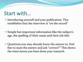 Start with…
 Introducing yourself and your publication: This
 establishes that the interview is “on the record”

 Simple but important information like the subject’s
 age, the spelling of their name and their job title

 Questions you may already know the answer to. Feel
 free to state the answer and ask “correct?” This shows
 the interviewee you have done your research.
 