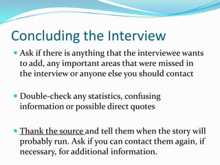 Concluding the Interview
 Ask if there is anything that the interviewee wants
  to add, any important areas that were missed in
  the interview or anyone else you should contact

 Double-check any statistics, confusing
  information or possible direct quotes

 Thank the source and tell them when the story will
  probably run. Ask if you can contact them again, if
  necessary, for additional information.
 