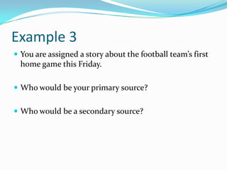 Example 3
 You are assigned a story about the football team’s first
  home game this Friday.

 Who would be your primary source?


 Who would be a secondary source?
 