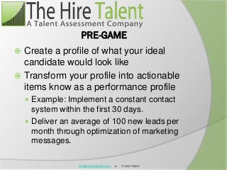 info@thehiretalent.com ● 719.637.8495
PRE-GAME
 Create a profile of what your ideal
candidate would look like
 Transform your profile into actionable
items know as a performance profile
 Example: Implement a constant contact
system within the first 30 days.
 Deliver an average of 100 new leads per
month through optimization of marketing
messages.
 