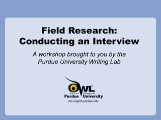 Field Research: Conducting an Interview A workshop brought to you by the Purdue University Writing Lab 