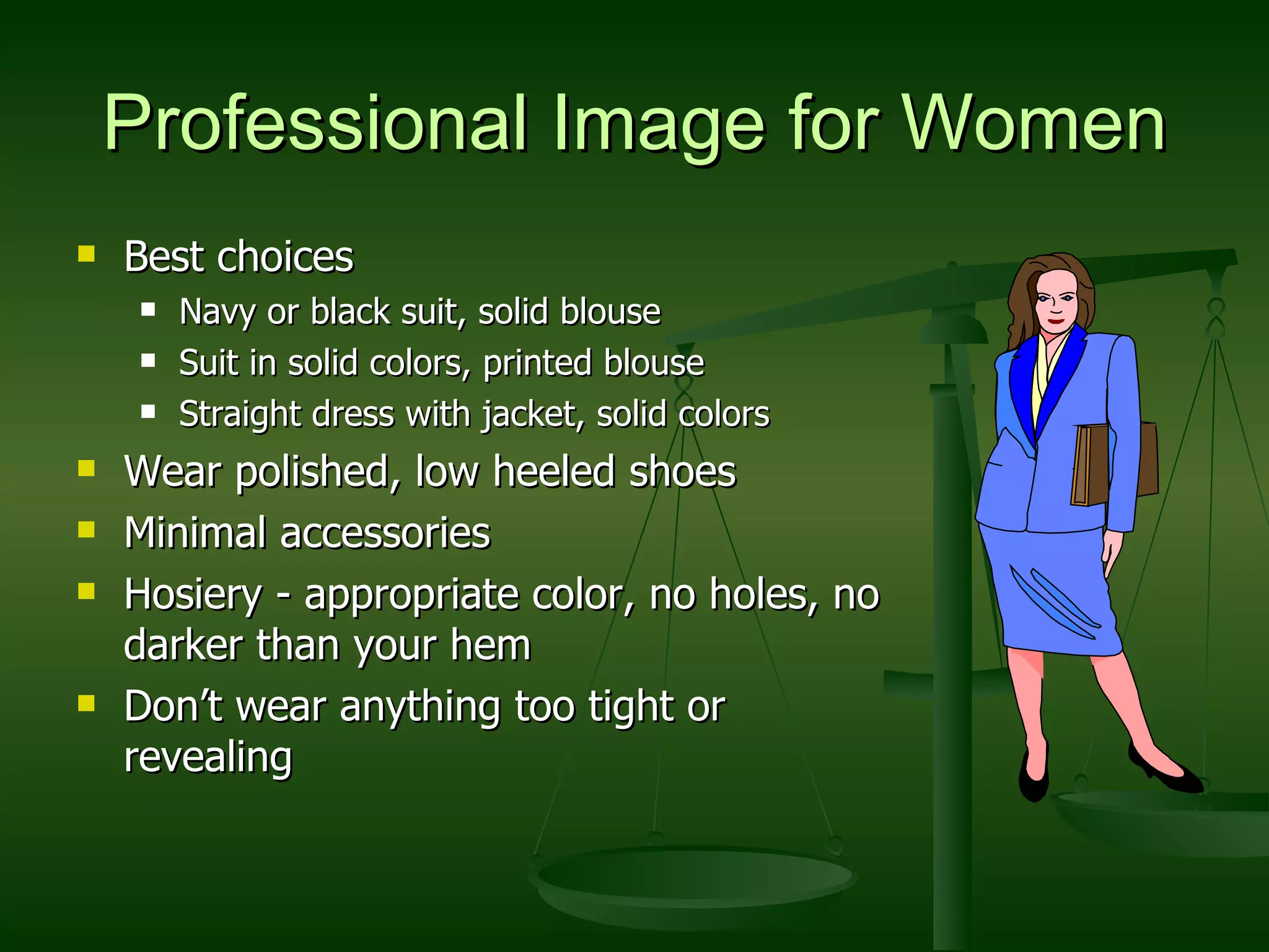 Professional Image for Women Best choices Navy or black suit, solid blouse Suit in solid colors, printed blouse Straight dress with jacket, solid colors Wear polished, low heeled shoes Minimal accessories Hosiery - appropriate color, no holes, no darker than your hem Don’t wear anything too tight or revealing 