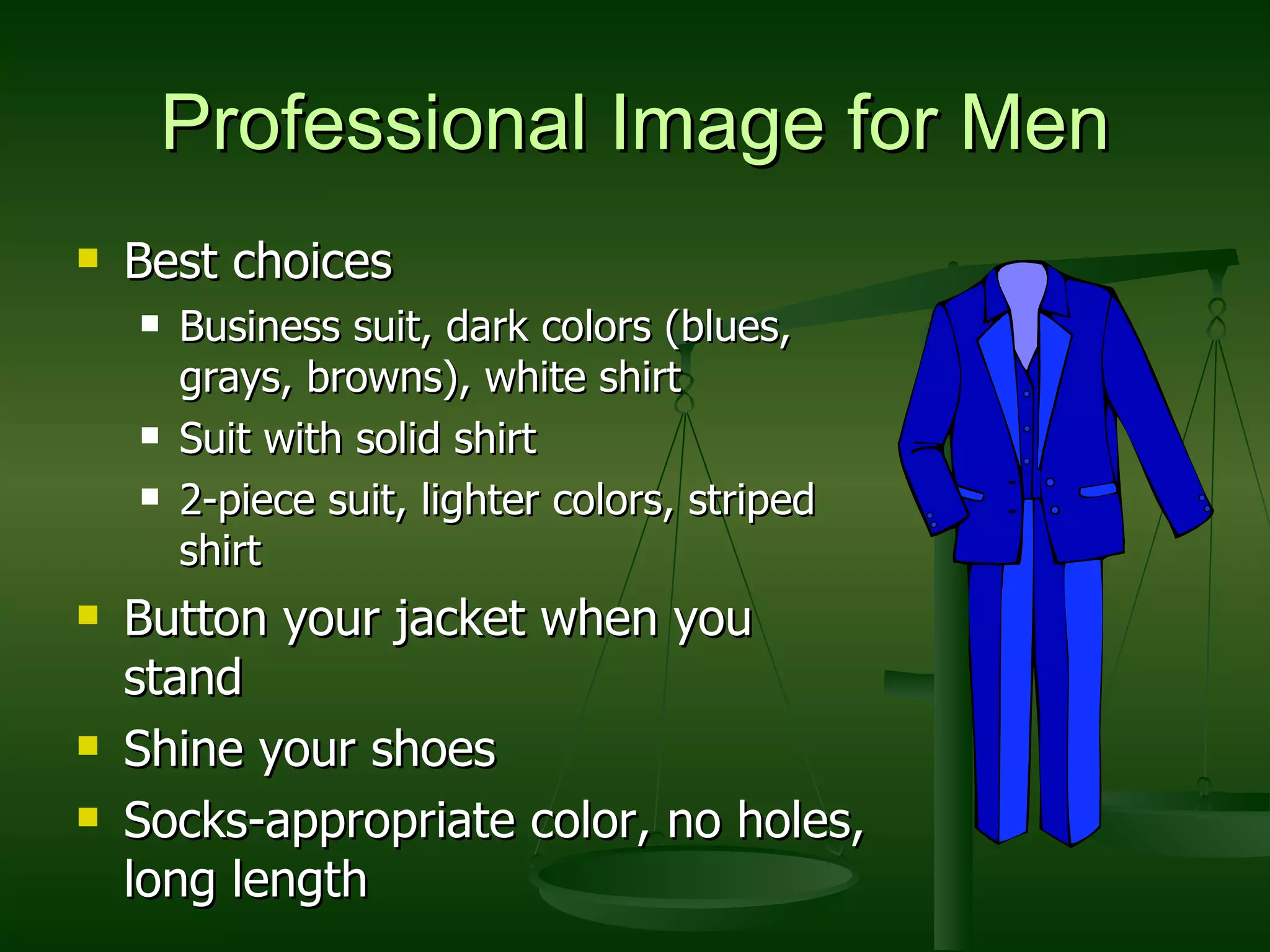 Professional Image for Men Best choices Business suit, dark colors (blues, grays, browns), white shirt Suit with solid shirt 2-piece suit, lighter colors, striped shirt Button your jacket when you stand Shine your shoes Socks-appropriate color, no holes, long length 