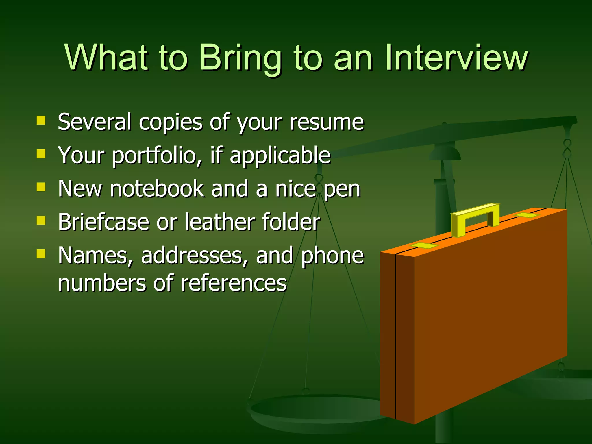 What to Bring to an Interview Several copies of your resume Your portfolio, if applicable New notebook and a nice pen Briefcase or leather folder Names, addresses, and phone numbers of references 