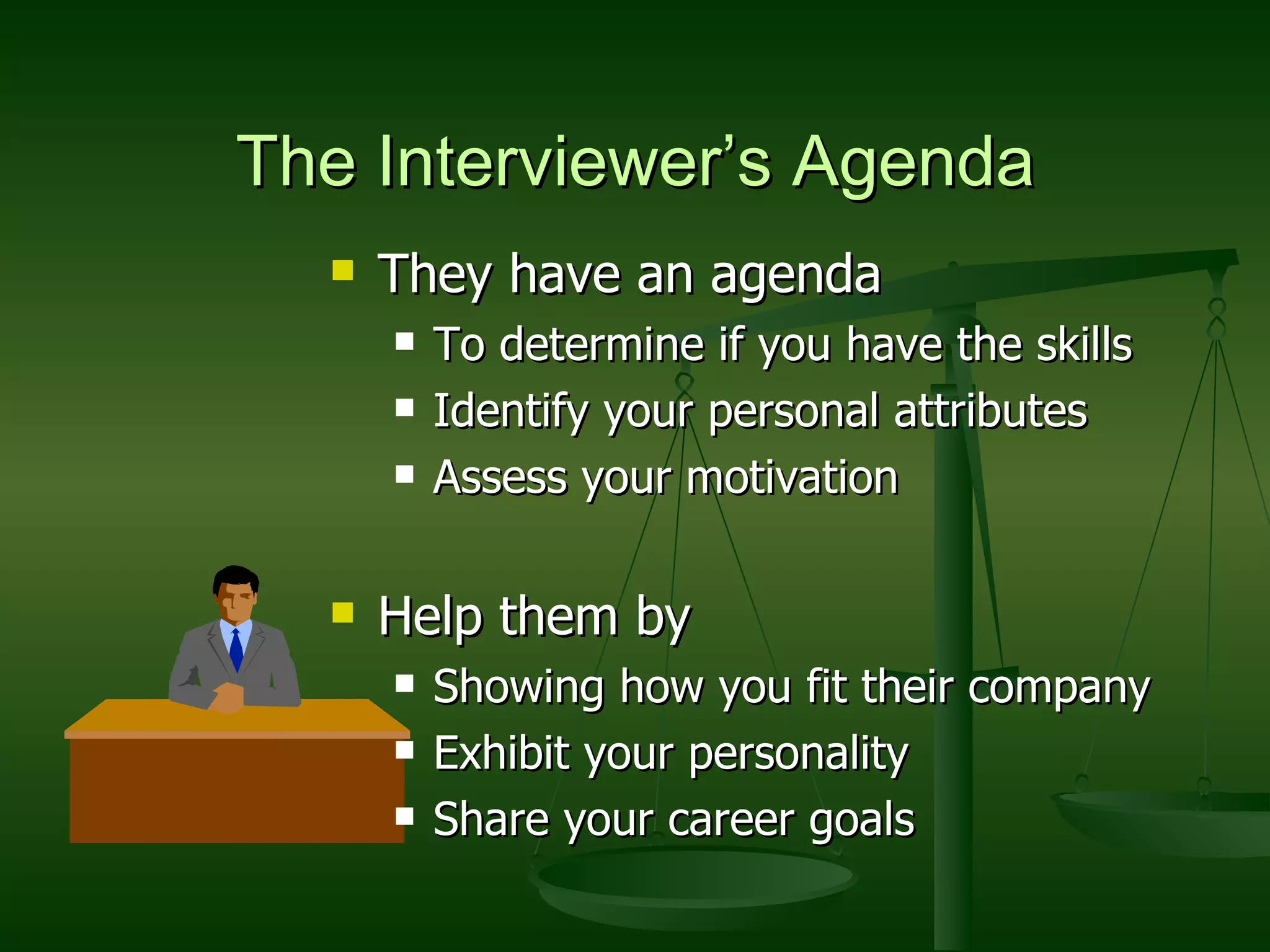 The Interviewer’s Agenda They have an agenda To determine if you have the skills Identify your personal attributes Assess your motivation Help them by Showing how you fit their company Exhibit your personality Share your career goals 