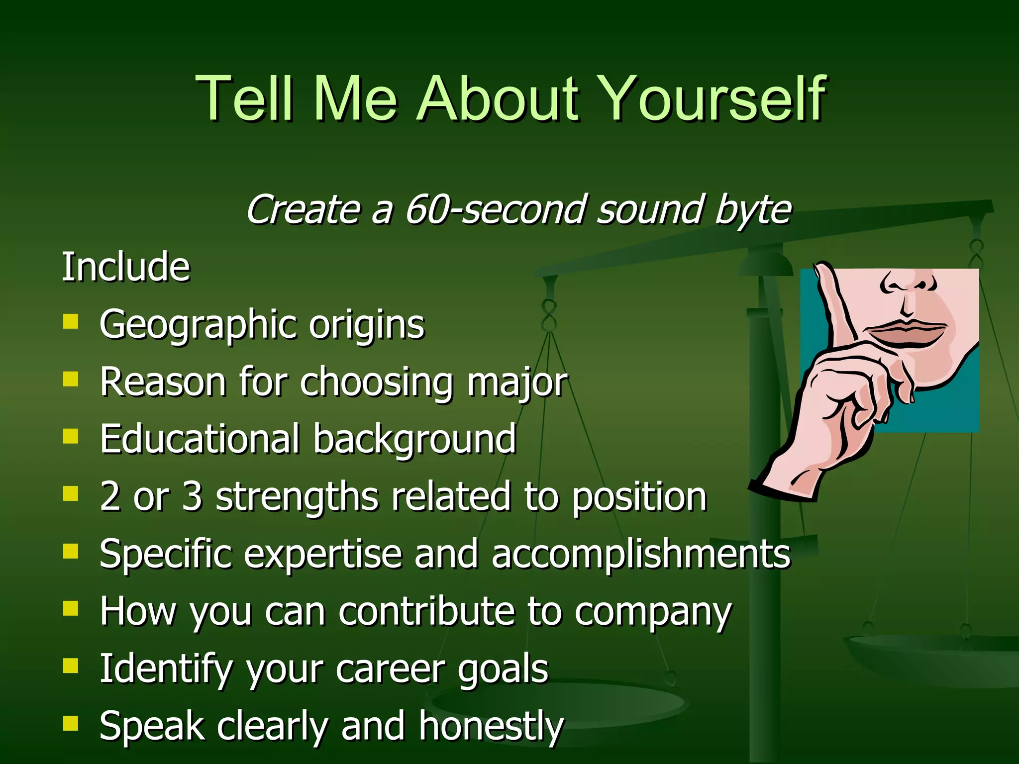 Tell Me About Yourself Create a 60-second sound byte Include Geographic origins Reason for choosing major Educational background 2 or 3 strengths related to position Specific expertise and accomplishments How you can contribute to company Identify your career goals Speak clearly and honestly  