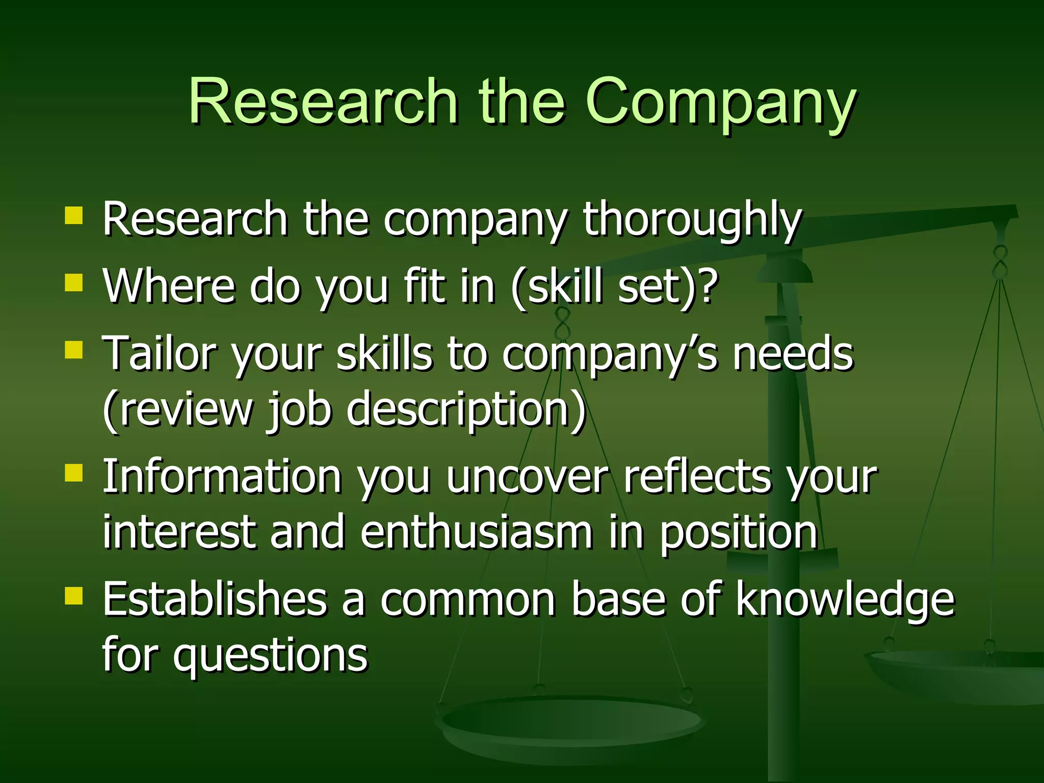 Research the Company Research the company thoroughly Where do you fit in (skill set)? Tailor your skills to company’s needs (review job description) Information you uncover reflects your interest and enthusiasm in position Establishes a common base of knowledge for questions 
