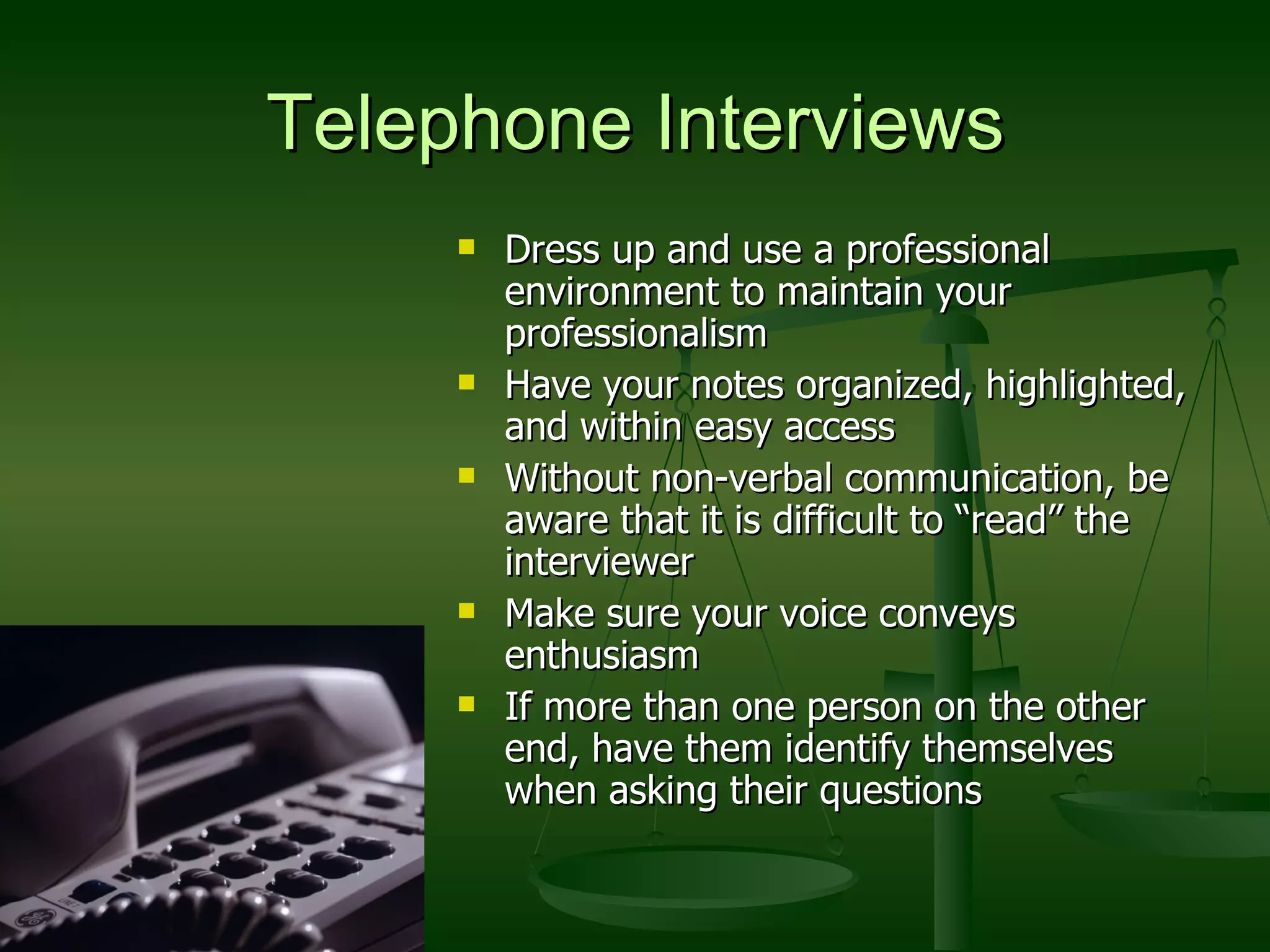 Telephone Interviews Dress up and use a professional environment to maintain your professionalism Have your notes organized, highlighted, and within easy access Without non-verbal communication, be aware that it is difficult to “read” the interviewer Make sure your voice conveys enthusiasm If more than one person on the other end, have them identify themselves when asking their questions 