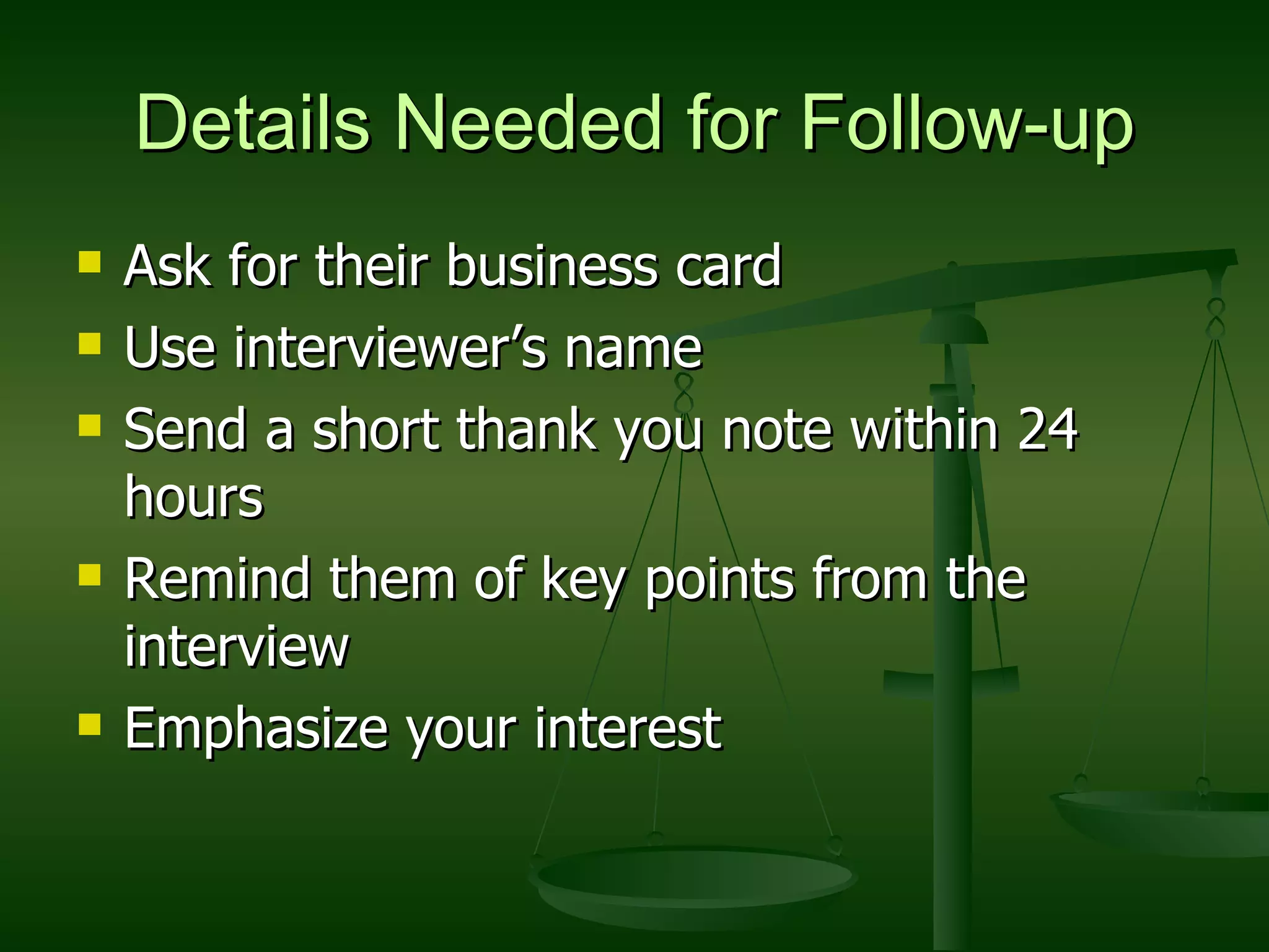 Details Needed for Follow-up Ask for their business card Use interviewer’s name Send a short thank you note within 24 hours Remind them of key points from the interview Emphasize your interest 