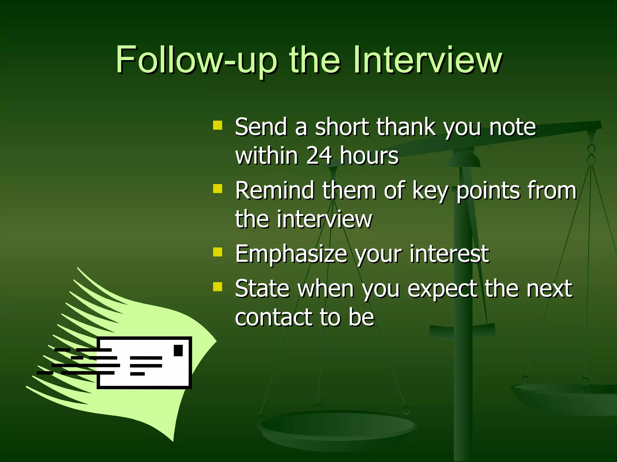 Follow-up the Interview Send a short thank you note within 24 hours Remind them of key points from the interview Emphasize your interest State when you expect the next contact to be 