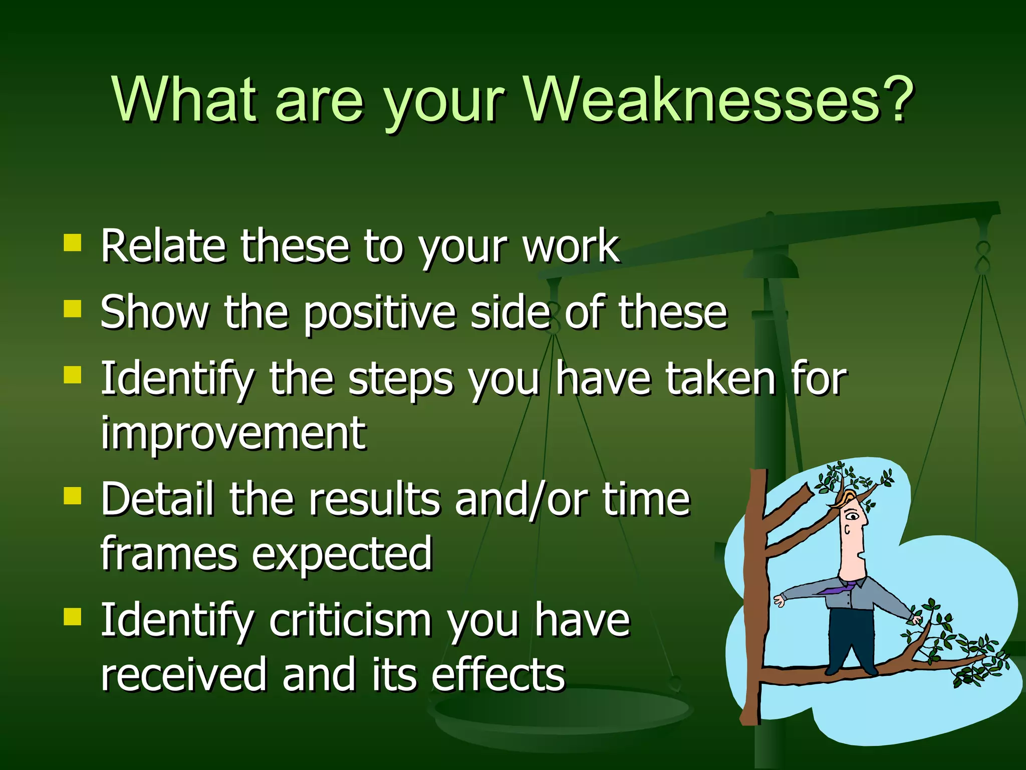 What are your Weaknesses? Relate these to your work Show the positive side of these  Identify the steps you have taken for improvement Detail the results and/or time  frames expected Identify criticism you have  received and its effects 