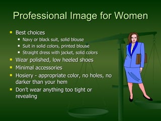 Professional Image for Women Best choices Navy or black suit, solid blouse Suit in solid colors, printed blouse Straight dress with jacket, solid colors Wear polished, low heeled shoes Minimal accessories Hosiery - appropriate color, no holes, no darker than your hem Don’t wear anything too tight or revealing 