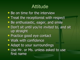 Attitude Be on time for the interview Treat the receptionist with respect Be enthusiastic, eager, and smile Don’t sit until you’re invited to, and sit up straight Practice good eye contact Walk with confidence Adapt to your surroundings Use Mr. or Ms. unless asked to use first name 
