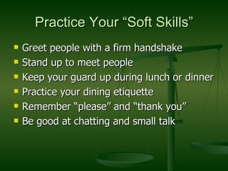 Practice Your “Soft Skills” Greet people with a firm handshake Stand up to meet people Keep your guard up during lunch or dinner Practice your dining etiquette Remember “please” and “thank you” Be good at chatting and small talk 