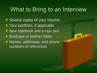 What to Bring to an Interview Several copies of your resume Your portfolio, if applicable New notebook and a nice pen Briefcase or leather folder Names, addresses, and phone numbers of references 