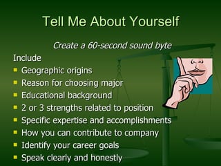 Tell Me About Yourself Create a 60-second sound byte Include Geographic origins Reason for choosing major Educational background 2 or 3 strengths related to position Specific expertise and accomplishments How you can contribute to company Identify your career goals Speak clearly and honestly  