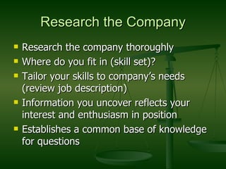 Research the Company Research the company thoroughly Where do you fit in (skill set)? Tailor your skills to company’s needs (review job description) Information you uncover reflects your interest and enthusiasm in position Establishes a common base of knowledge for questions 