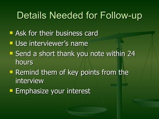 Details Needed for Follow-up Ask for their business card Use interviewer’s name Send a short thank you note within 24 hours Remind them of key points from the interview Emphasize your interest 