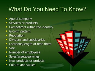 What Do You Need To Know? Age of company Services or products Competitors within the industry Growth pattern Reputation Divisions and subsidiaries Locations/length of time there Size  Number of employees Sales/assets/earnings New products or projects Culture and values 